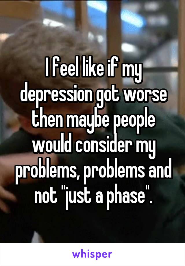 I feel like if my depression got worse then maybe people would consider my problems, problems and not "just a phase".