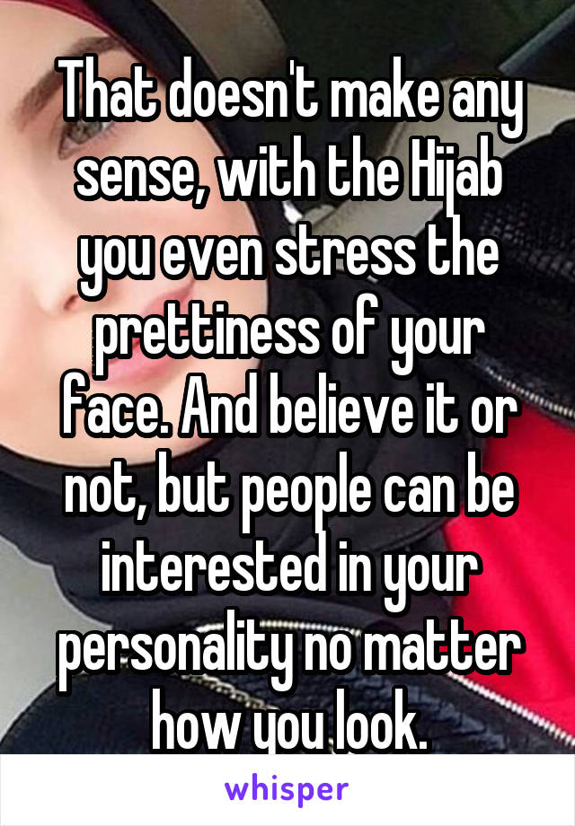 That doesn't make any sense, with the Hijab you even stress the prettiness of your face. And believe it or not, but people can be interested in your personality no matter how you look.