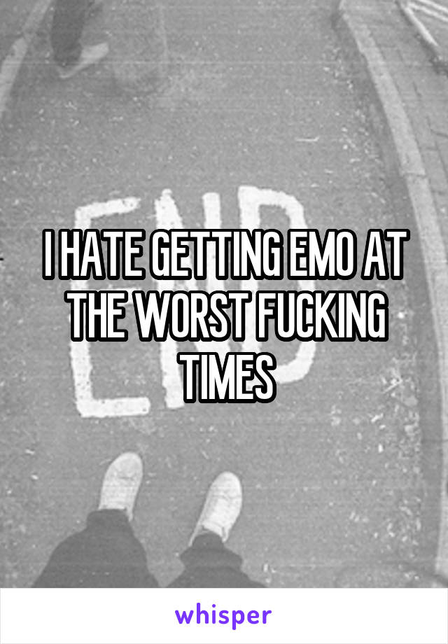 I HATE GETTING EMO AT THE WORST FUCKING TIMES