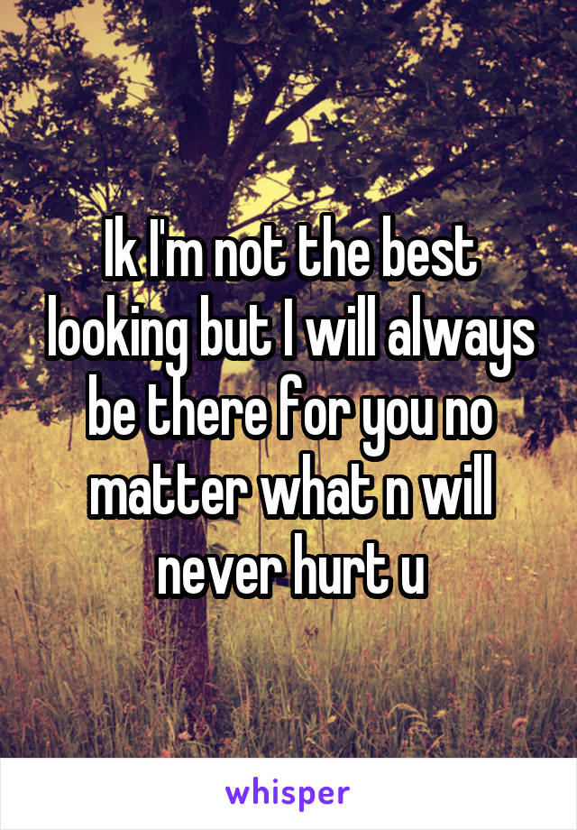 Ik I'm not the best looking but I will always be there for you no matter what n will never hurt u