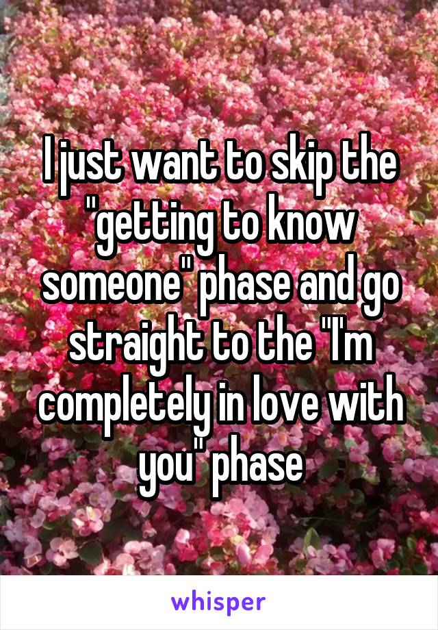 I just want to skip the "getting to know someone" phase and go straight to the "I'm completely in love with you" phase