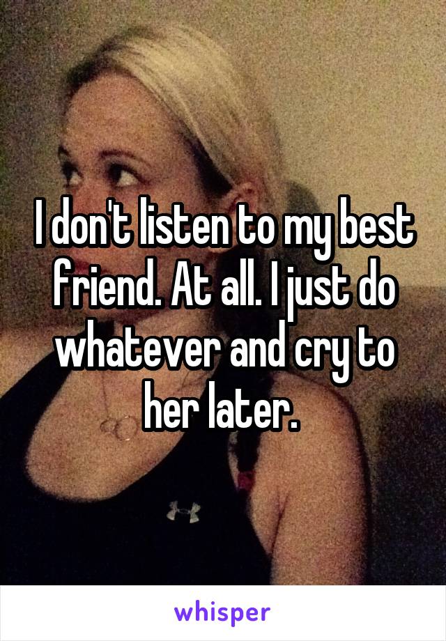 I don't listen to my best friend. At all. I just do whatever and cry to her later. 