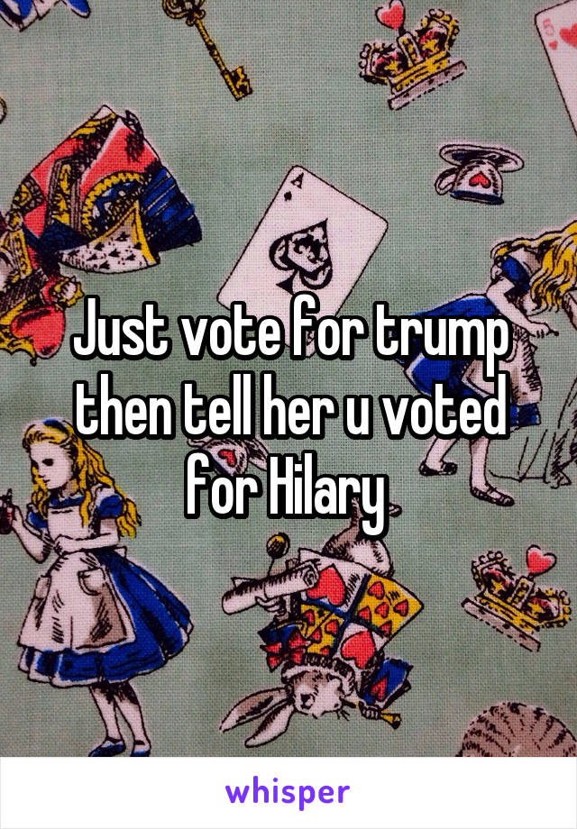 Just vote for trump then tell her u voted for Hilary 