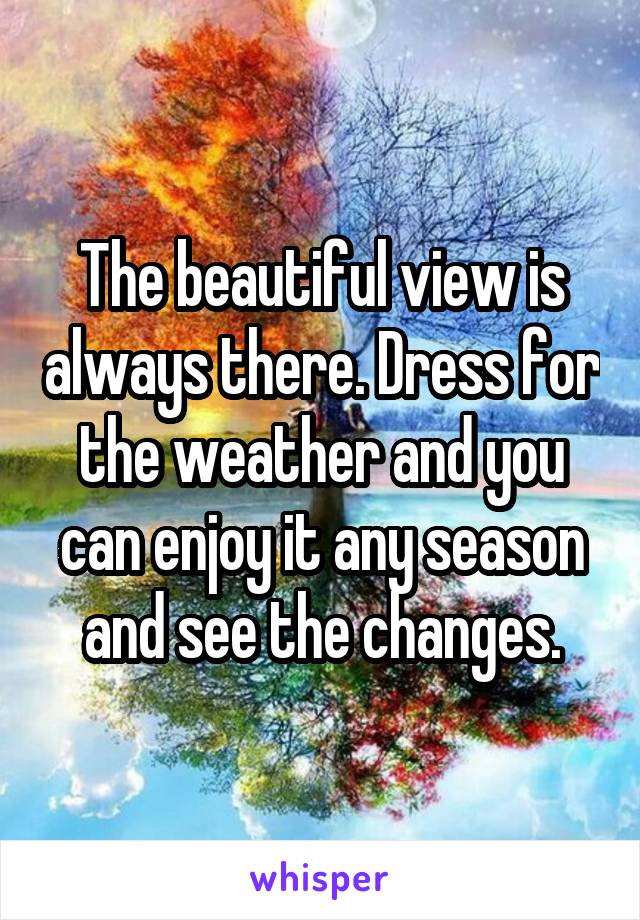 The beautiful view is always there. Dress for the weather and you can enjoy it any season and see the changes.