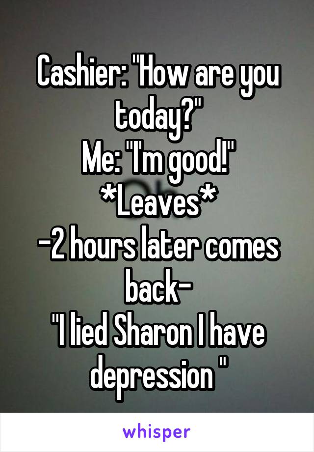 Cashier: "How are you today?"
Me: "I'm good!" *Leaves*
-2 hours later comes back-
"I lied Sharon I have depression "