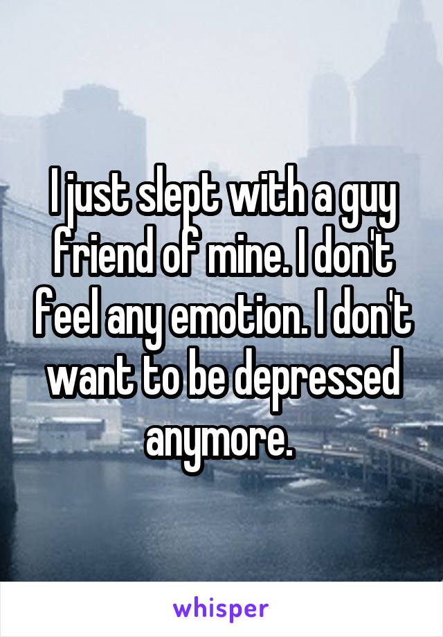 I just slept with a guy friend of mine. I don't feel any emotion. I don't want to be depressed anymore. 