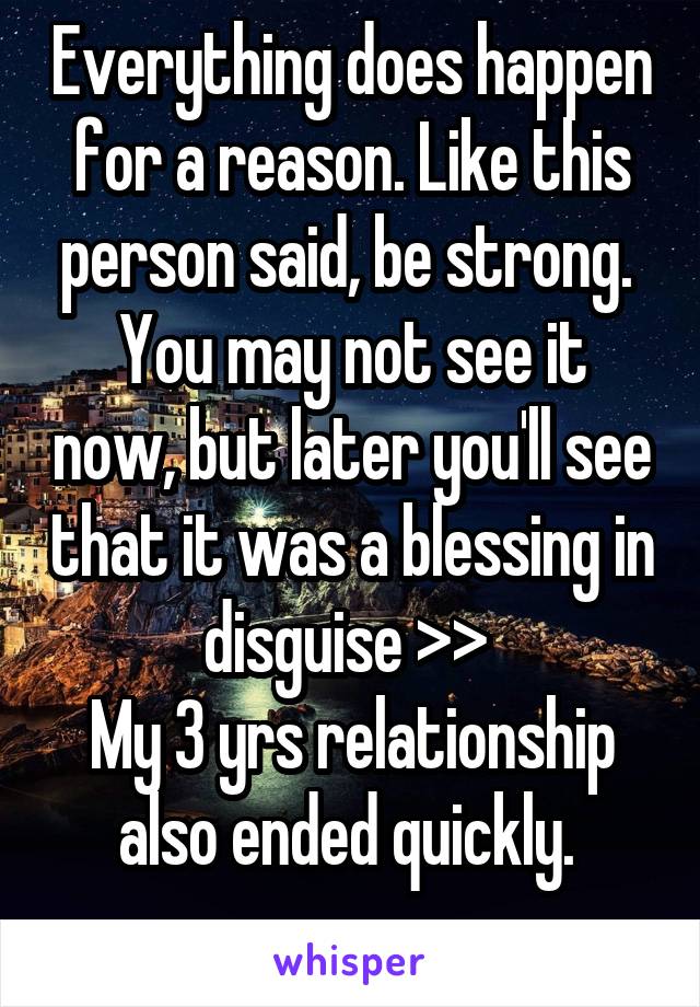 Everything does happen for a reason. Like this person said, be strong. 
You may not see it now, but later you'll see that it was a blessing in disguise >> 
My 3 yrs relationship also ended quickly. 
