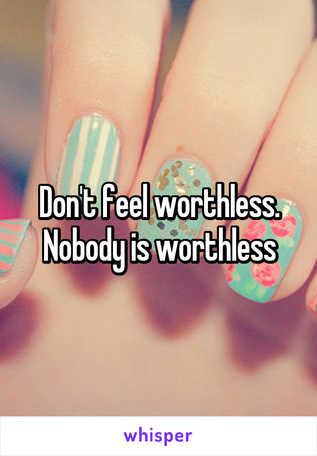 Don't feel worthless. Nobody is worthless