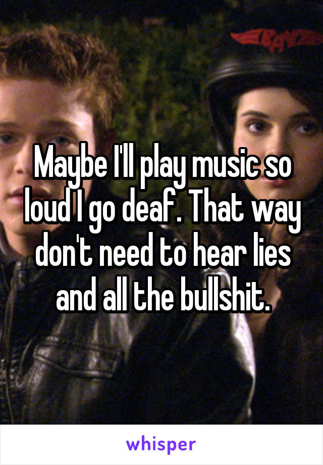 Maybe I'll play music so loud I go deaf. That way don't need to hear lies and all the bullshit.