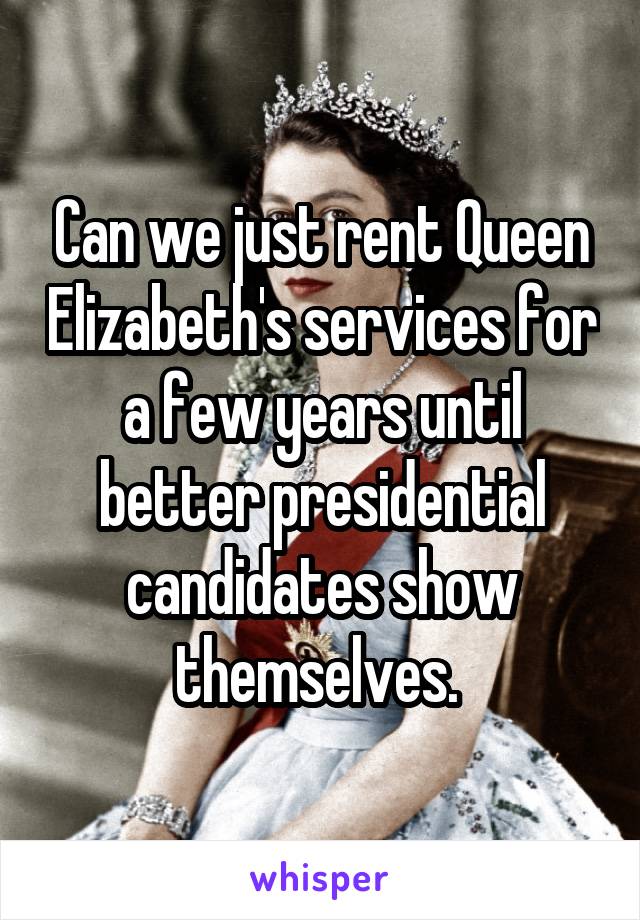Can we just rent Queen Elizabeth's services for a few years until better presidential candidates show themselves. 