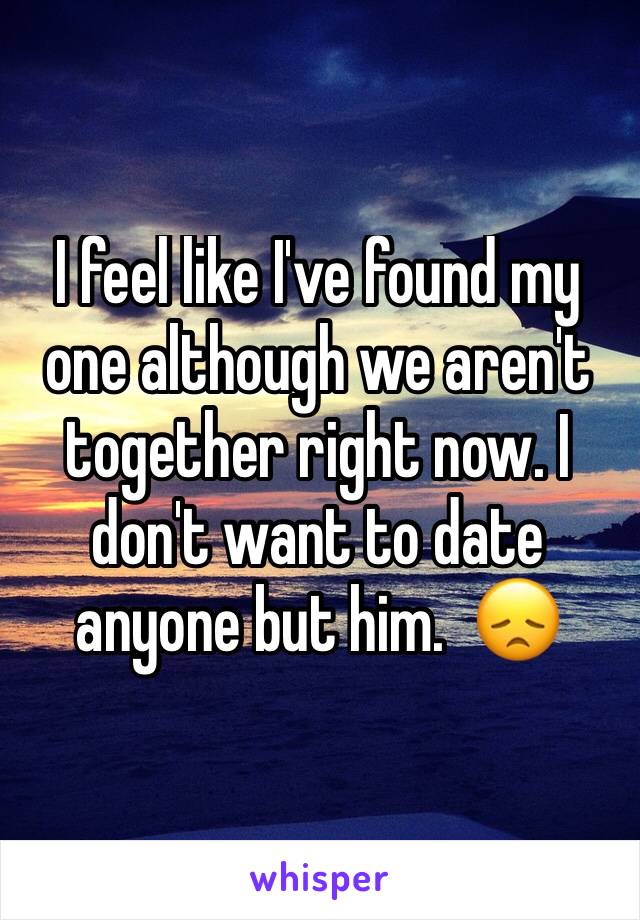 I feel like I've found my one although we aren't together right now. I don't want to date anyone but him.  😞