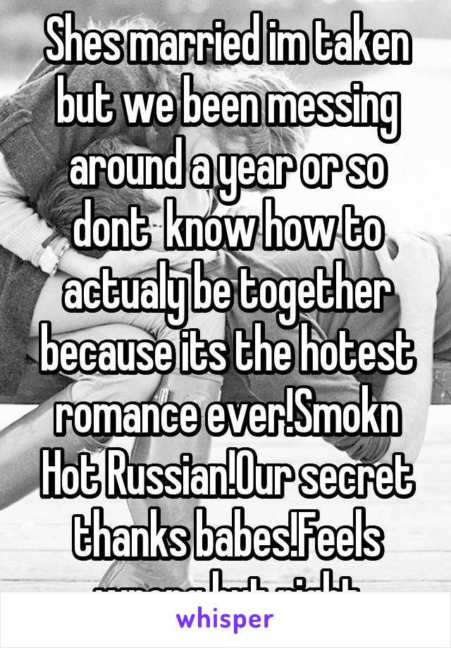Shes married im taken but we been messing around a year or so dont  know how to actualy be together because its the hotest romance ever!Smokn Hot Russian!Our secret thanks babes!Feels wrong but right