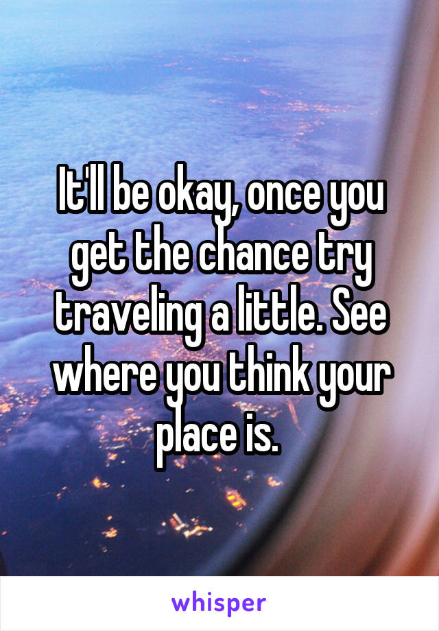 It'll be okay, once you get the chance try traveling a little. See where you think your place is. 