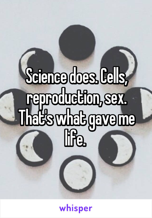 Science does. Cells, reproduction, sex. That's what gave me life. 