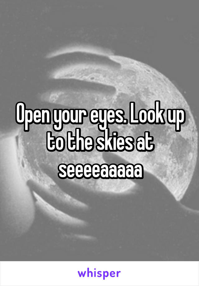 Open your eyes. Look up to the skies at seeeeaaaaa