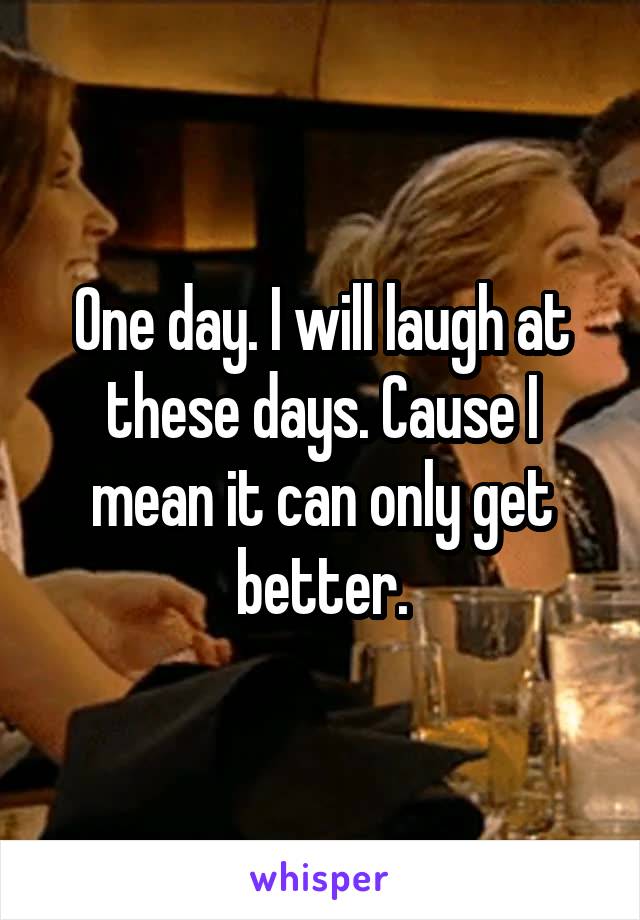 One day. I will laugh at these days. Cause I mean it can only get better.