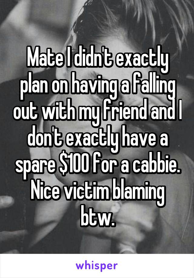 Mate I didn't exactly plan on having a falling out with my friend and I don't exactly have a spare $100 for a cabbie. Nice victim blaming btw.