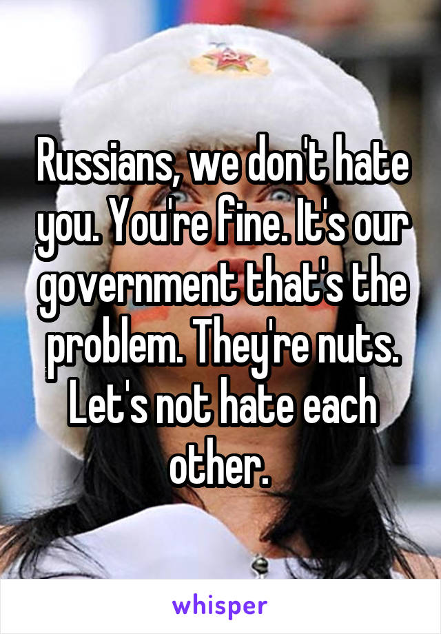 Russians, we don't hate you. You're fine. It's our government that's the problem. They're nuts. Let's not hate each other. 