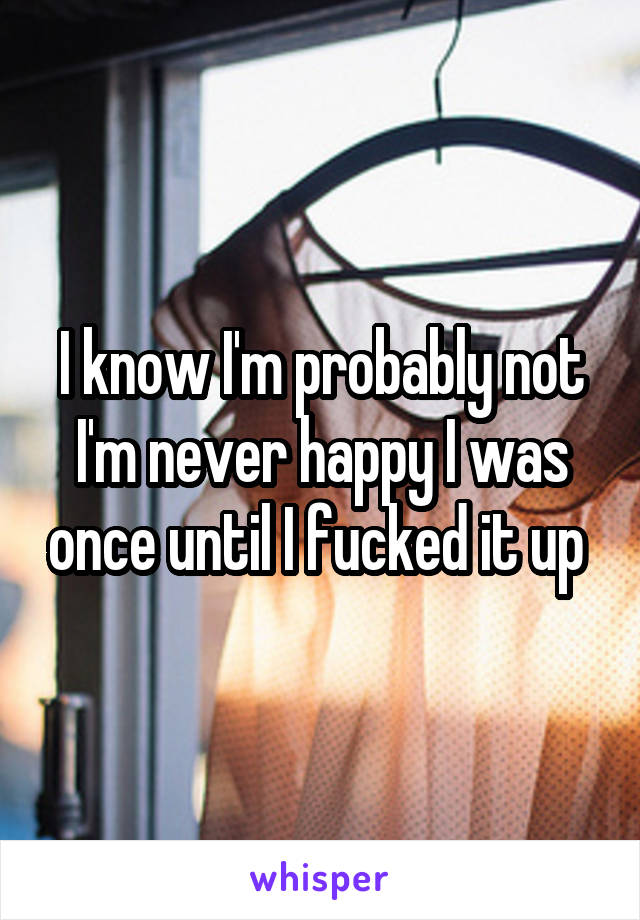 I know I'm probably not I'm never happy I was once until I fucked it up 