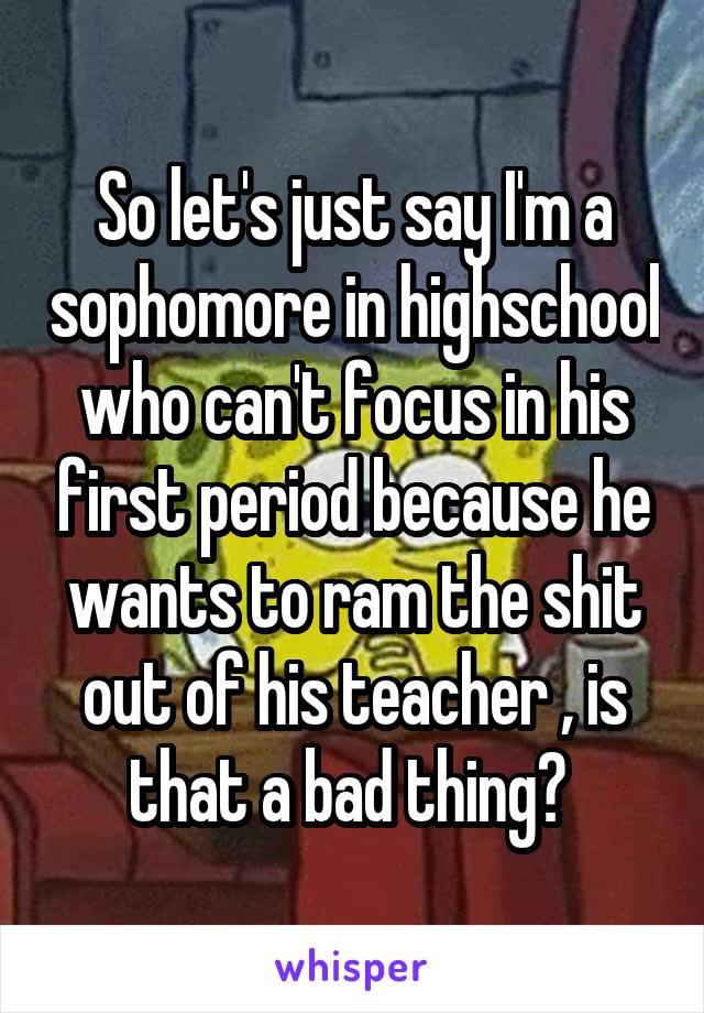 So let's just say I'm a sophomore in highschool who can't focus in his first period because he wants to ram the shit out of his teacher , is that a bad thing? 