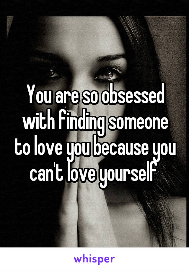 You are so obsessed with finding someone to love you because you can't love yourself 