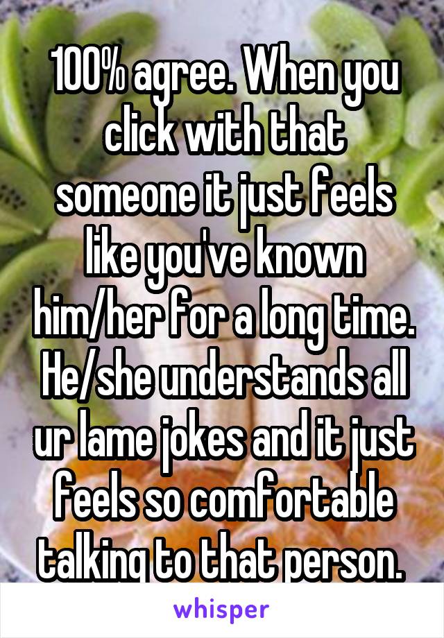 100% agree. When you click with that someone it just feels like you've known him/her for a long time. He/she understands all ur lame jokes and it just feels so comfortable talking to that person. 