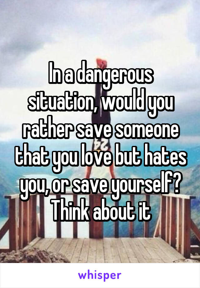 In a dangerous situation, would you rather save someone that you love but hates you, or save yourself?
Think about it