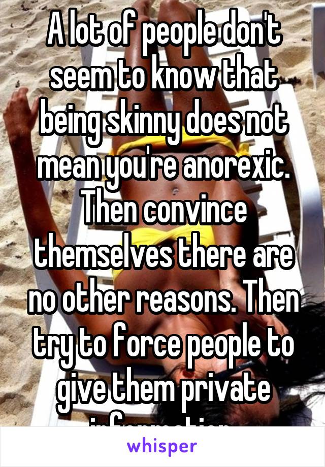 A lot of people don't seem to know that being skinny does not mean you're anorexic. Then convince themselves there are no other reasons. Then try to force people to give them private information.