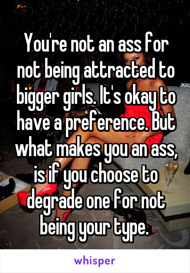 You're not an ass for not being attracted to bigger girls. It's okay to have a preference. But what makes you an ass, is if you choose to degrade one for not being your type. 