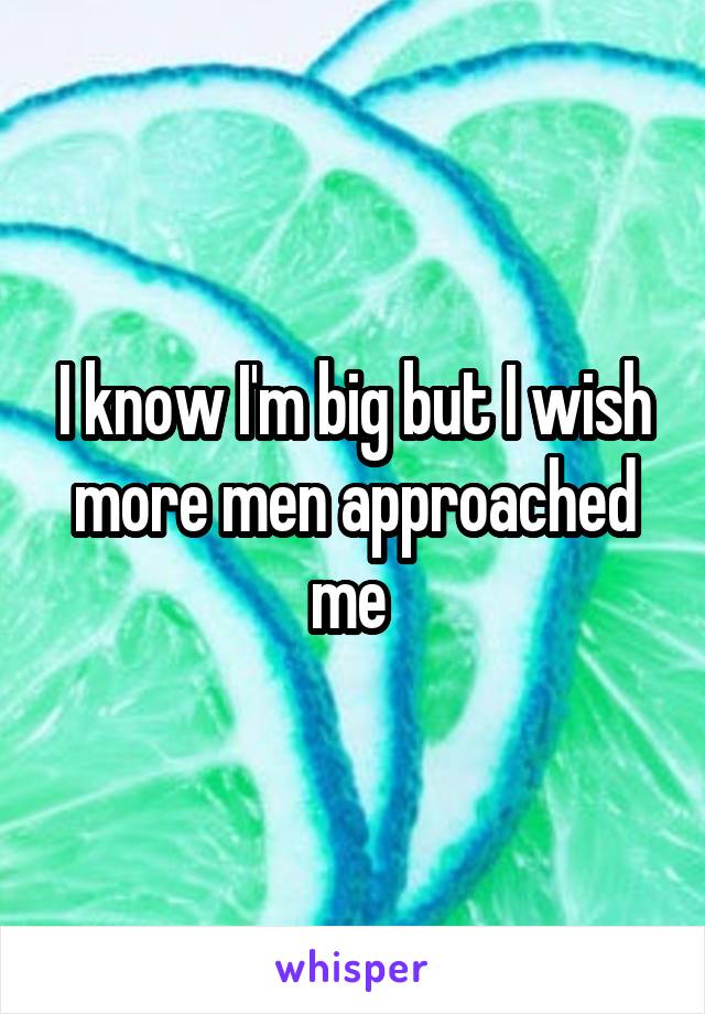 I know I'm big but I wish more men approached me 