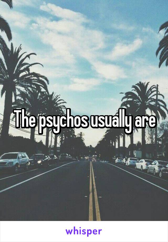 The psychos usually are