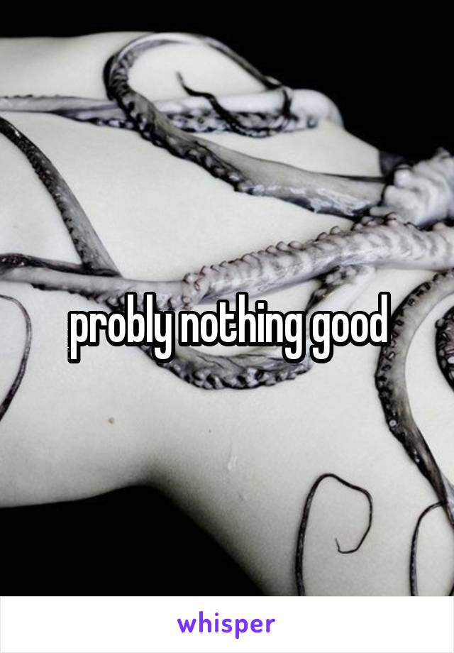 probly nothing good