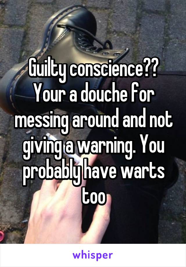 Guilty conscience?? Your a douche for messing around and not giving a warning. You probably have warts too