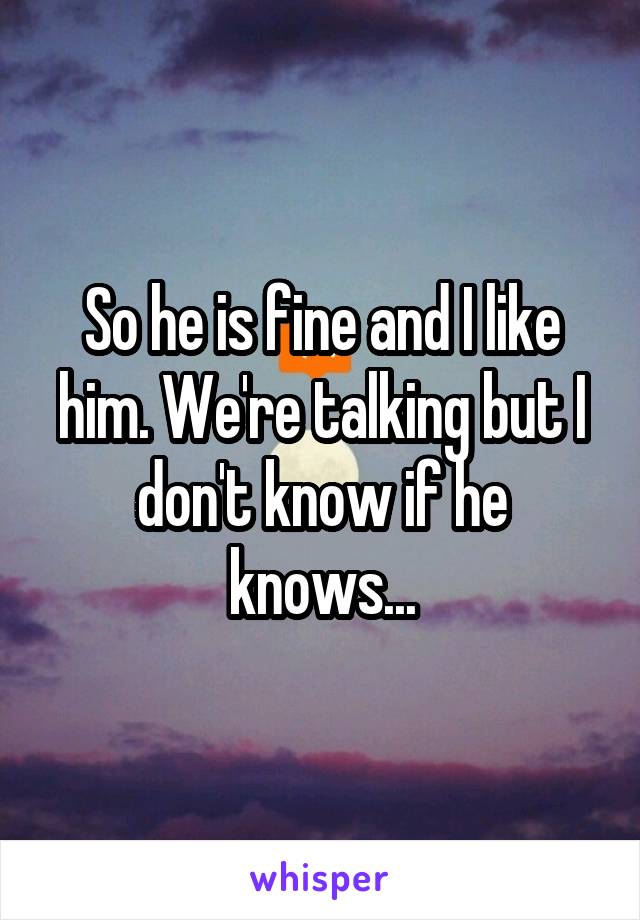 So he is fine and I like him. We're talking but I don't know if he knows...