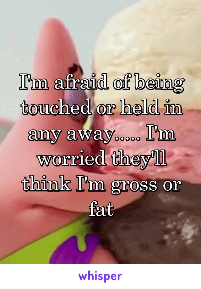I'm afraid of being touched or held in any away..... I'm worried they'll think I'm gross or fat