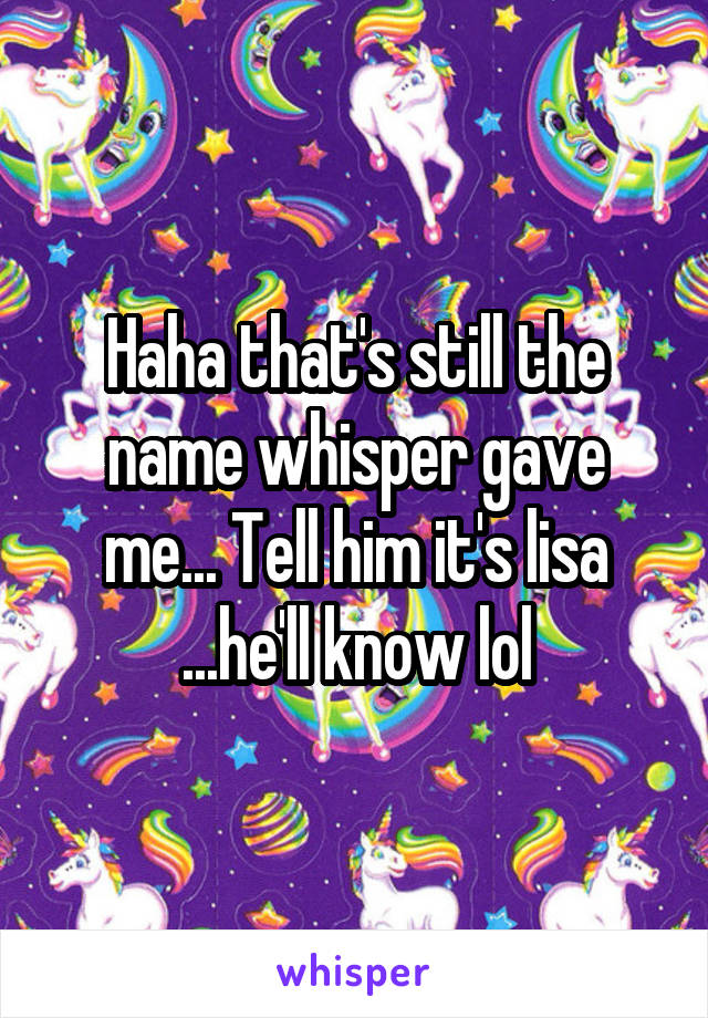 Haha that's still the name whisper gave me... Tell him it's lisa ...he'll know lol