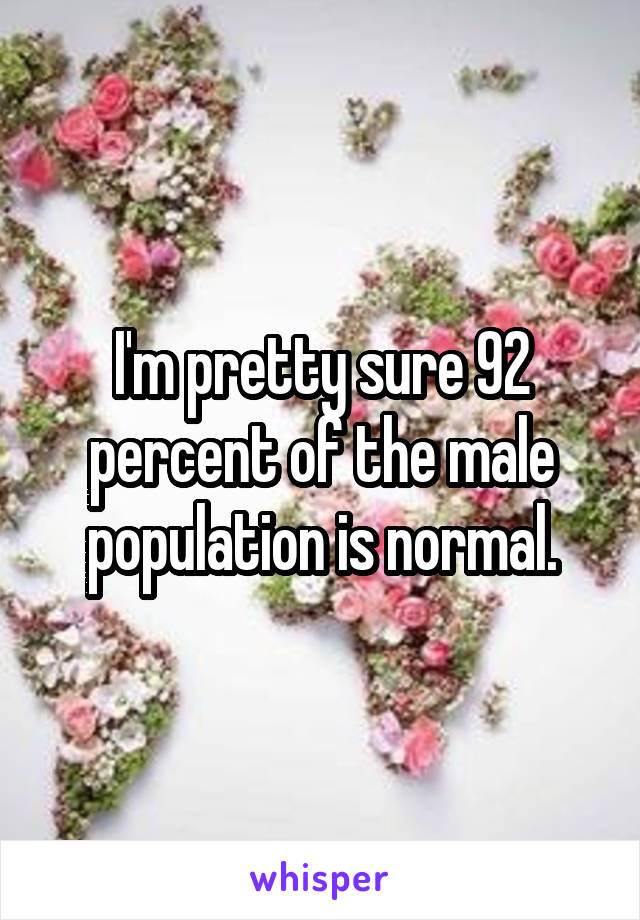 I'm pretty sure 92 percent of the male population is normal.