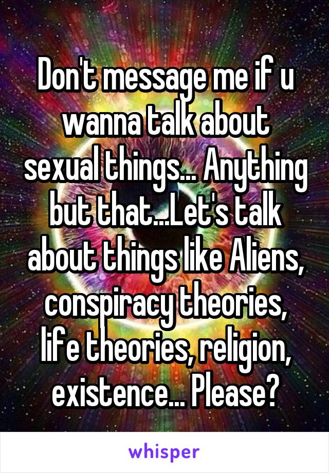 Don't message me if u wanna talk about sexual things... Anything but that...Let's talk about things like Aliens, conspiracy theories, life theories, religion, existence... Please?