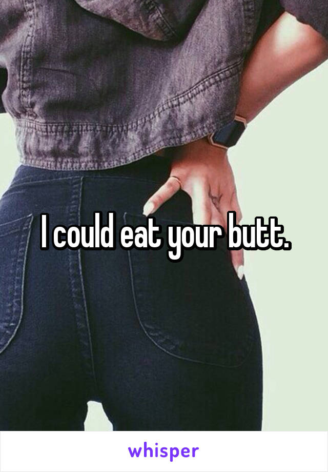 I could eat your butt.