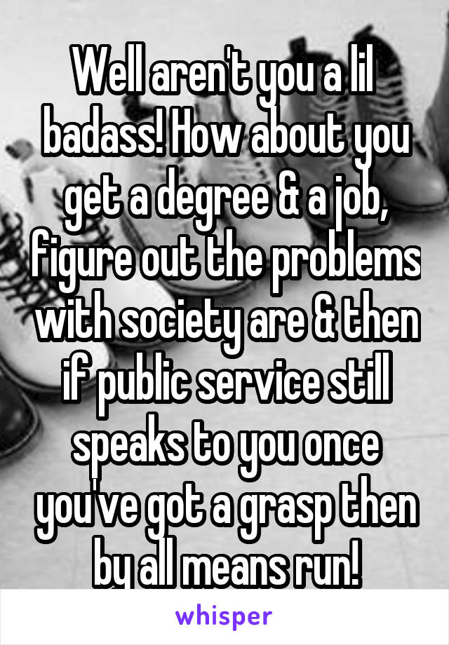 Well aren't you a lil  badass! How about you get a degree & a job, figure out the problems with society are & then if public service still speaks to you once you've got a grasp then by all means run!