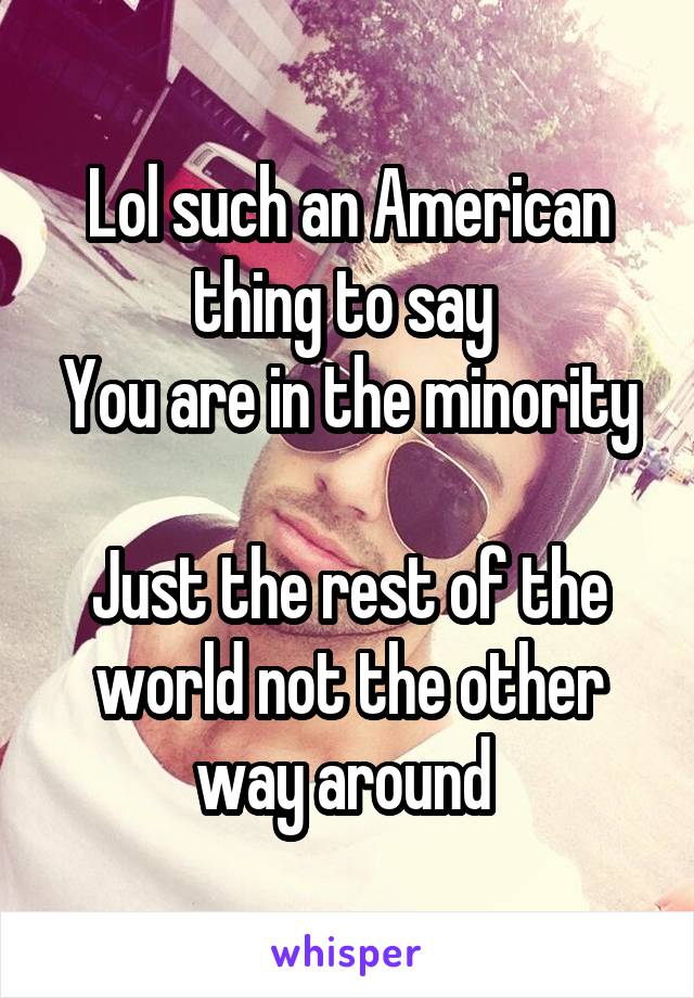 Lol such an American thing to say 
You are in the minority 
Just the rest of the world not the other way around 