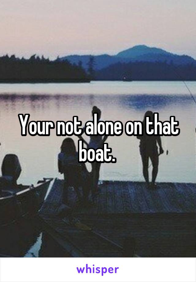 Your not alone on that boat. 