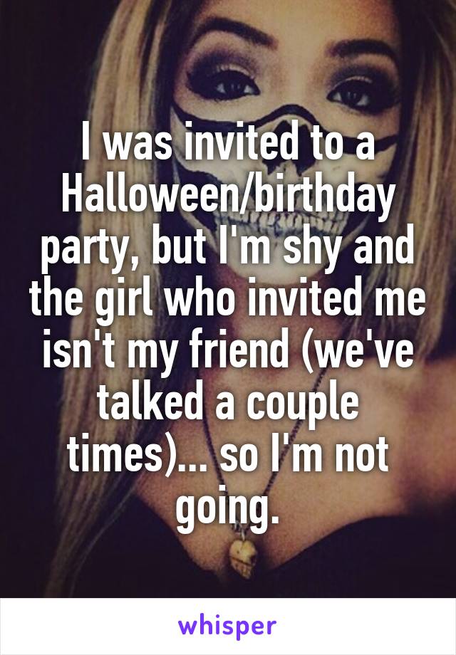 I was invited to a Halloween/birthday party, but I'm shy and the girl who invited me isn't my friend (we've talked a couple times)... so I'm not going.