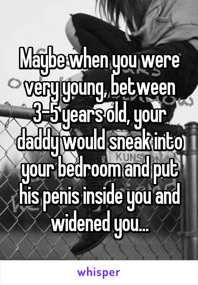 Maybe when you were very young, between 3-5 years old, your daddy would sneak into your bedroom and put his penis inside you and widened you...
