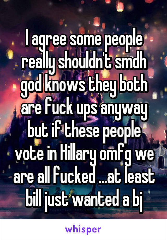 I agree some people really shouldn't smdh god knows they both are fuck ups anyway but if these people vote in Hillary omfg we are all fucked ...at least bill just wanted a bj