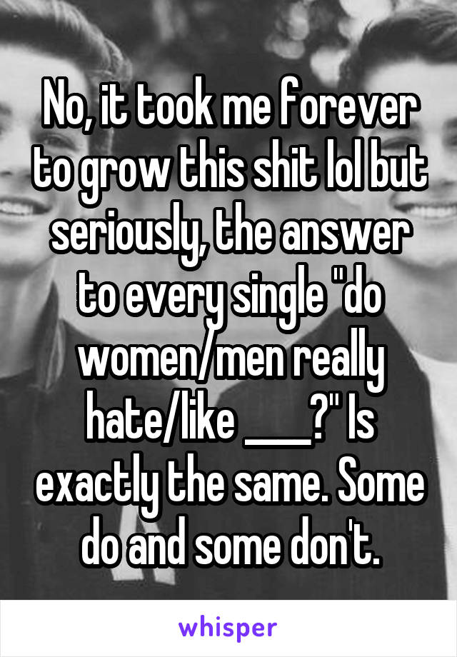 No, it took me forever to grow this shit lol but seriously, the answer to every single "do women/men really hate/like ____?" Is exactly the same. Some do and some don't.