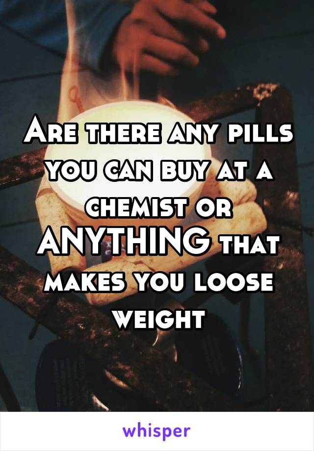 Are there any pills you can buy at a chemist or ANYTHING that makes you loose weight