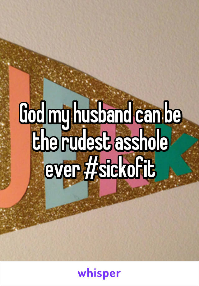 God my husband can be the rudest asshole ever #sickofit