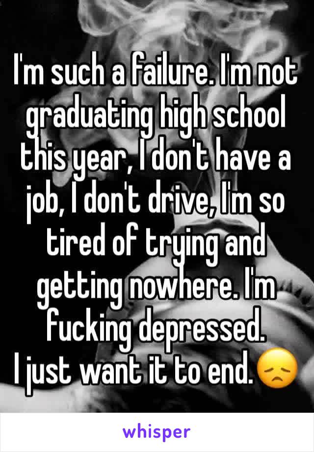 I'm such a failure. I'm not graduating high school this year, I don't have a job, I don't drive, I'm so tired of trying and getting nowhere. I'm fucking depressed. 
I just want it to end.😞