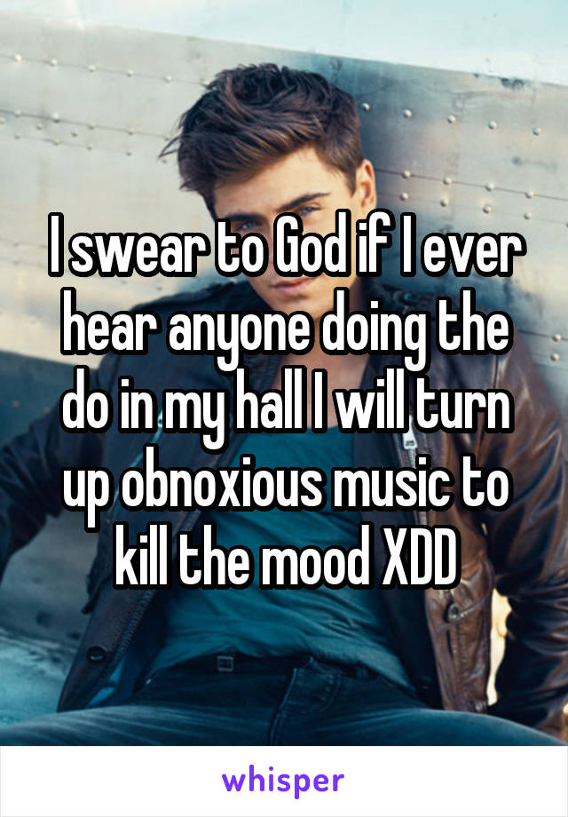 I swear to God if I ever hear anyone doing the do in my hall I will turn up obnoxious music to kill the mood XDD